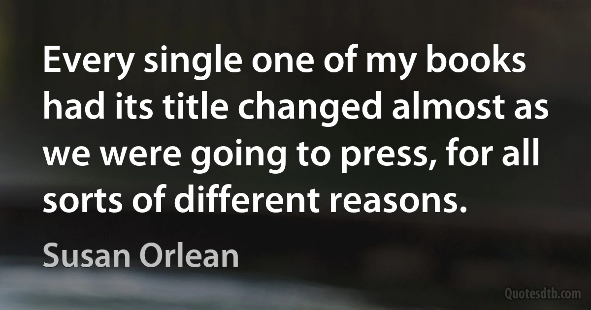 Every single one of my books had its title changed almost as we were going to press, for all sorts of different reasons. (Susan Orlean)