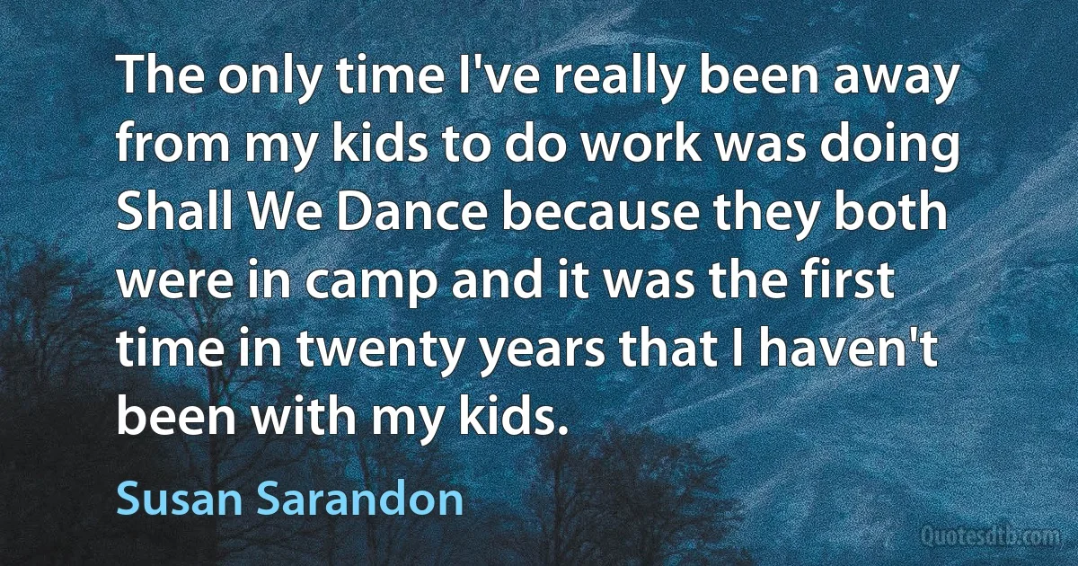 The only time I've really been away from my kids to do work was doing Shall We Dance because they both were in camp and it was the first time in twenty years that I haven't been with my kids. (Susan Sarandon)