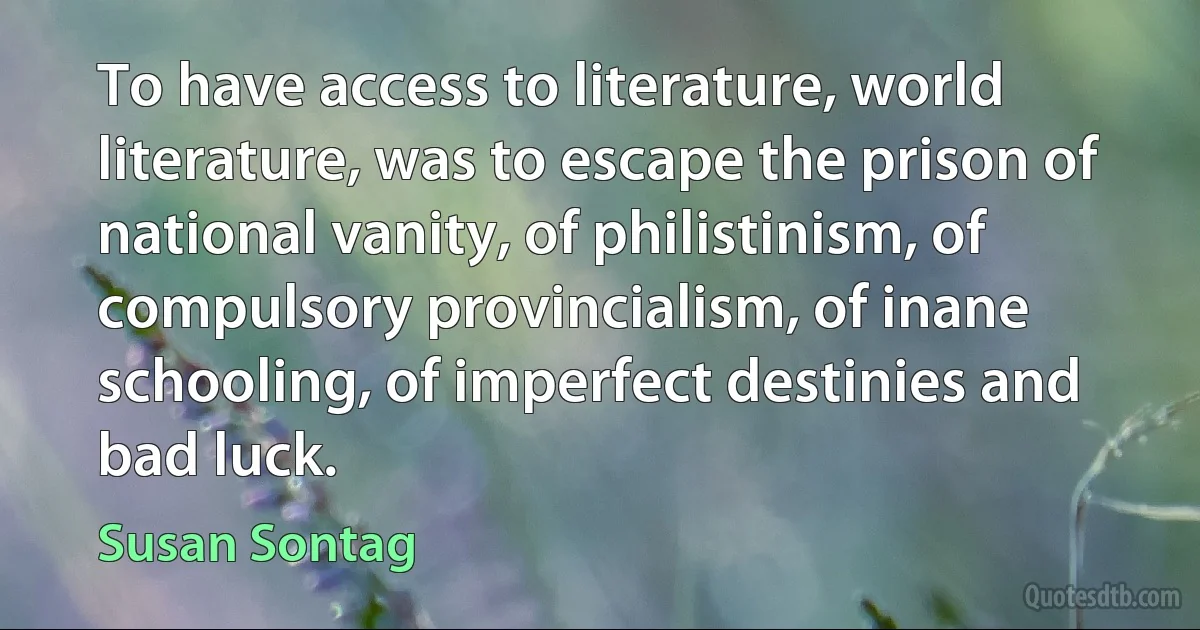 To have access to literature, world literature, was to escape the prison of national vanity, of philistinism, of compulsory provincialism, of inane schooling, of imperfect destinies and bad luck. (Susan Sontag)