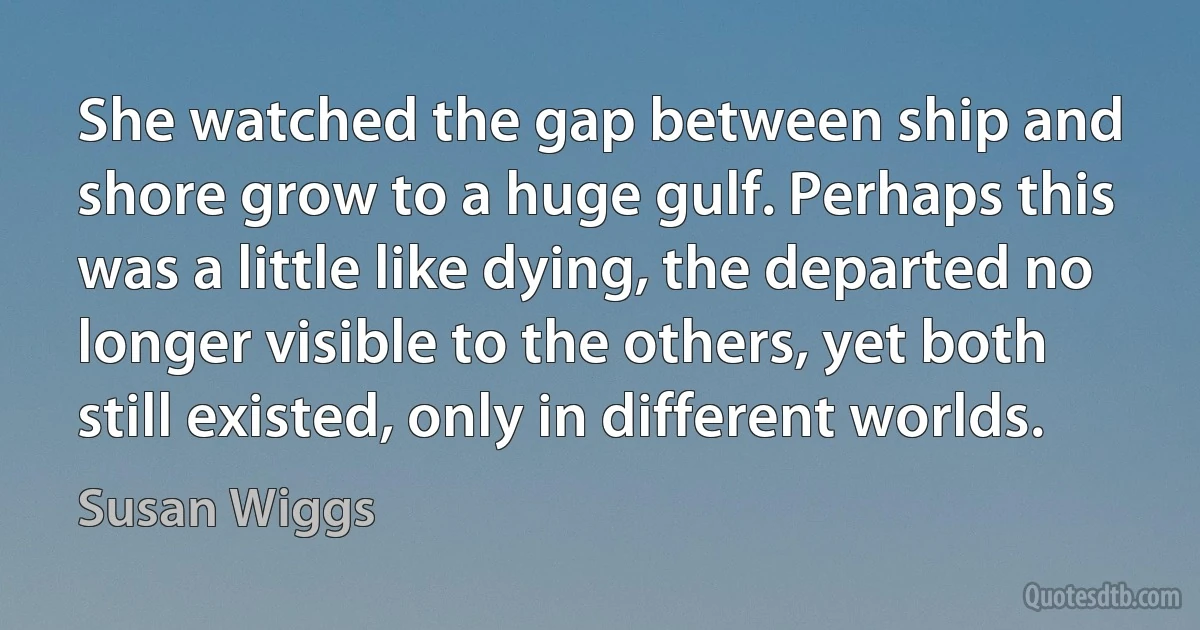 She watched the gap between ship and shore grow to a huge gulf. Perhaps this was a little like dying, the departed no longer visible to the others, yet both still existed, only in different worlds. (Susan Wiggs)