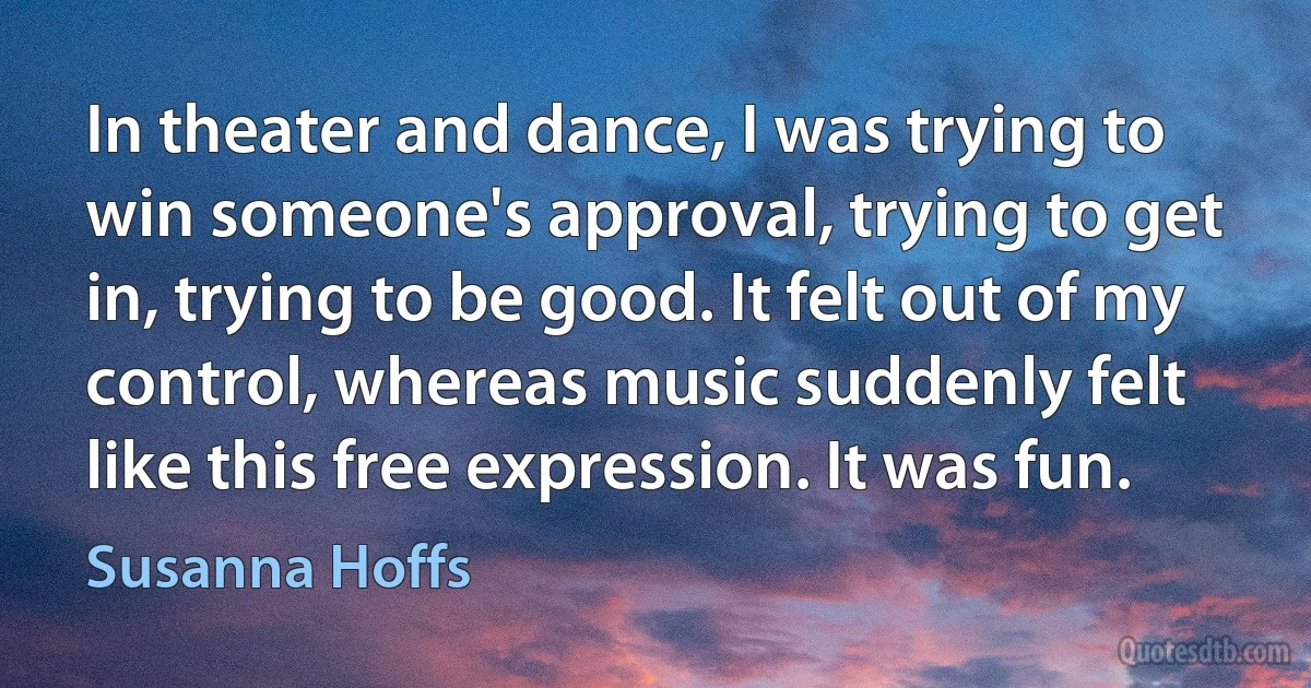 In theater and dance, I was trying to win someone's approval, trying to get in, trying to be good. It felt out of my control, whereas music suddenly felt like this free expression. It was fun. (Susanna Hoffs)