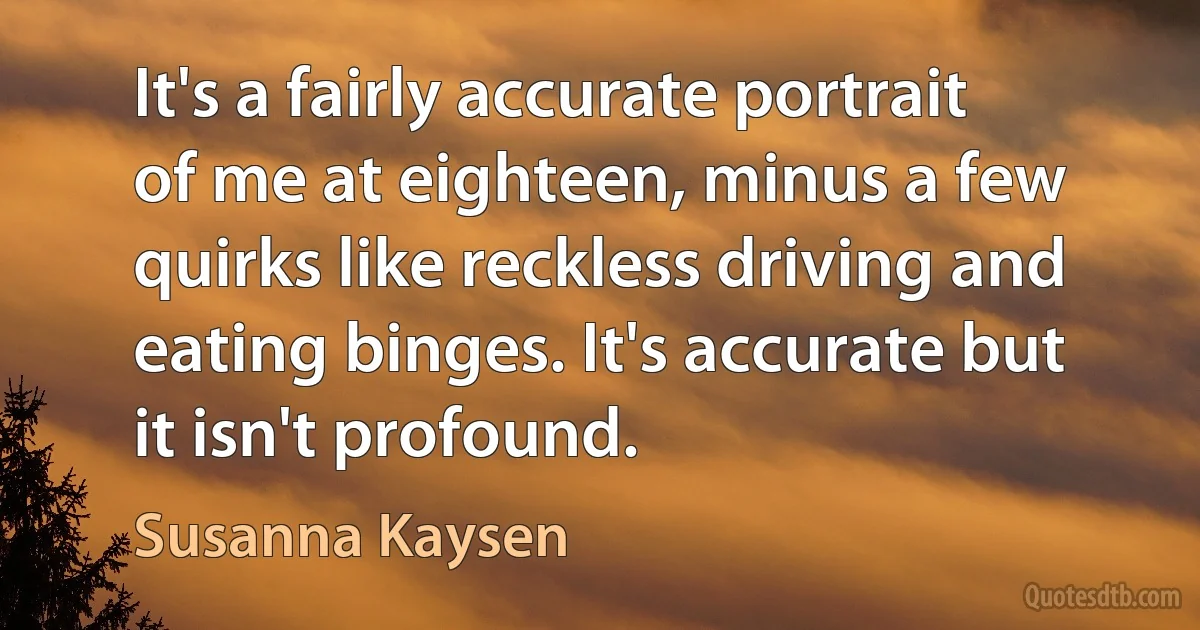 It's a fairly accurate portrait of me at eighteen, minus a few quirks like reckless driving and eating binges. It's accurate but it isn't profound. (Susanna Kaysen)