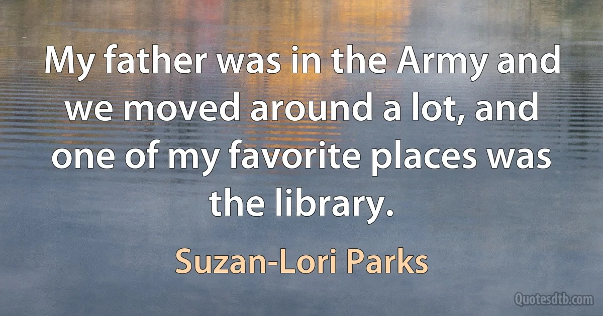 My father was in the Army and we moved around a lot, and one of my favorite places was the library. (Suzan-Lori Parks)