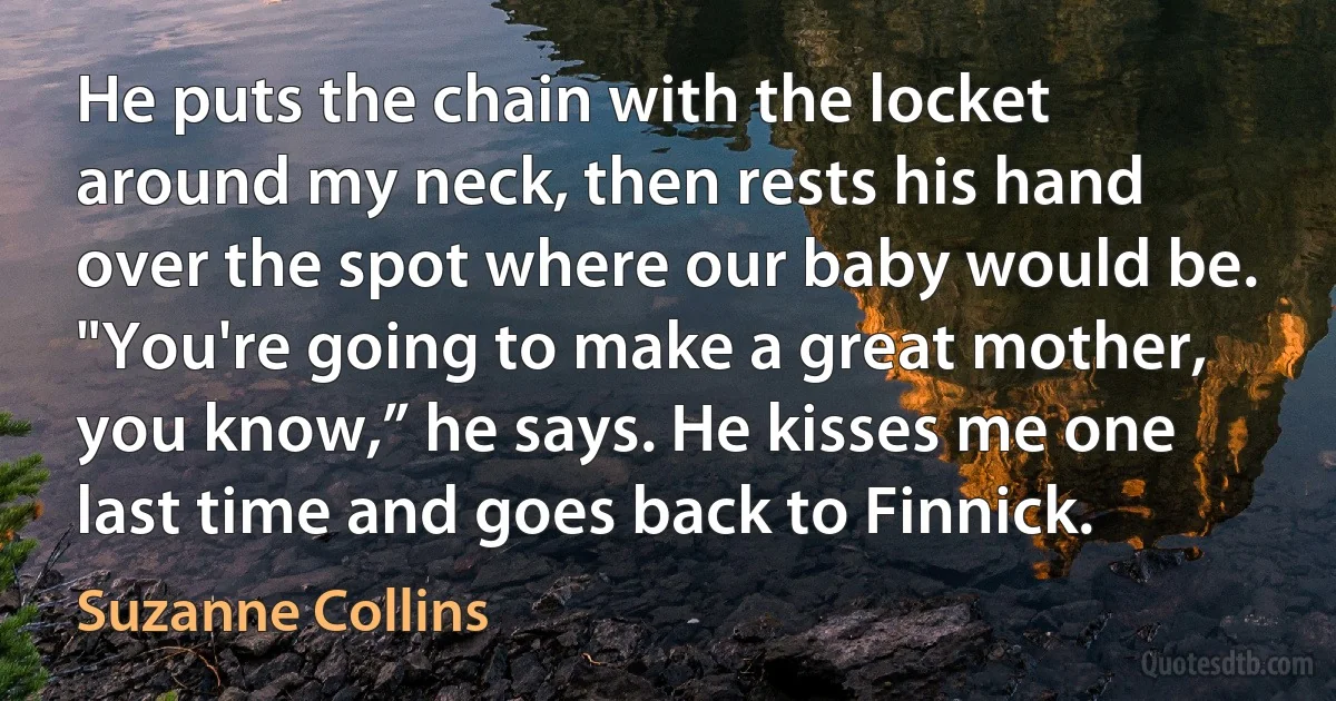 He puts the chain with the locket around my neck, then rests his hand over the spot where our baby would be. "You're going to make a great mother, you know,” he says. He kisses me one last time and goes back to Finnick. (Suzanne Collins)