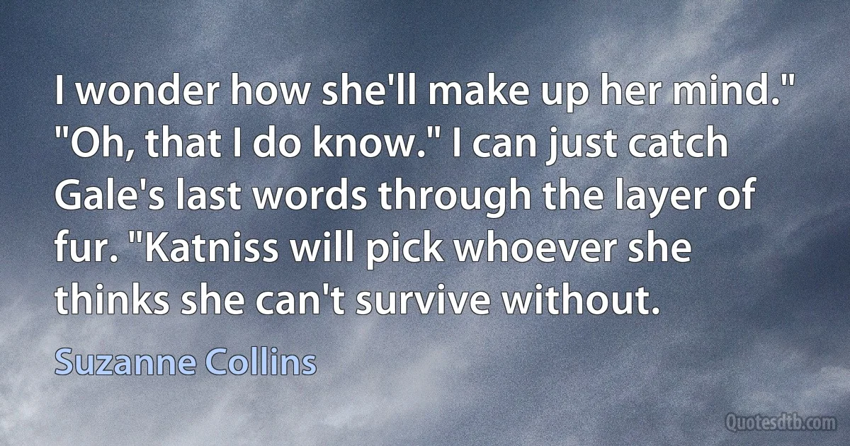 I wonder how she'll make up her mind."
"Oh, that I do know." I can just catch Gale's last words through the layer of fur. "Katniss will pick whoever she thinks she can't survive without. (Suzanne Collins)