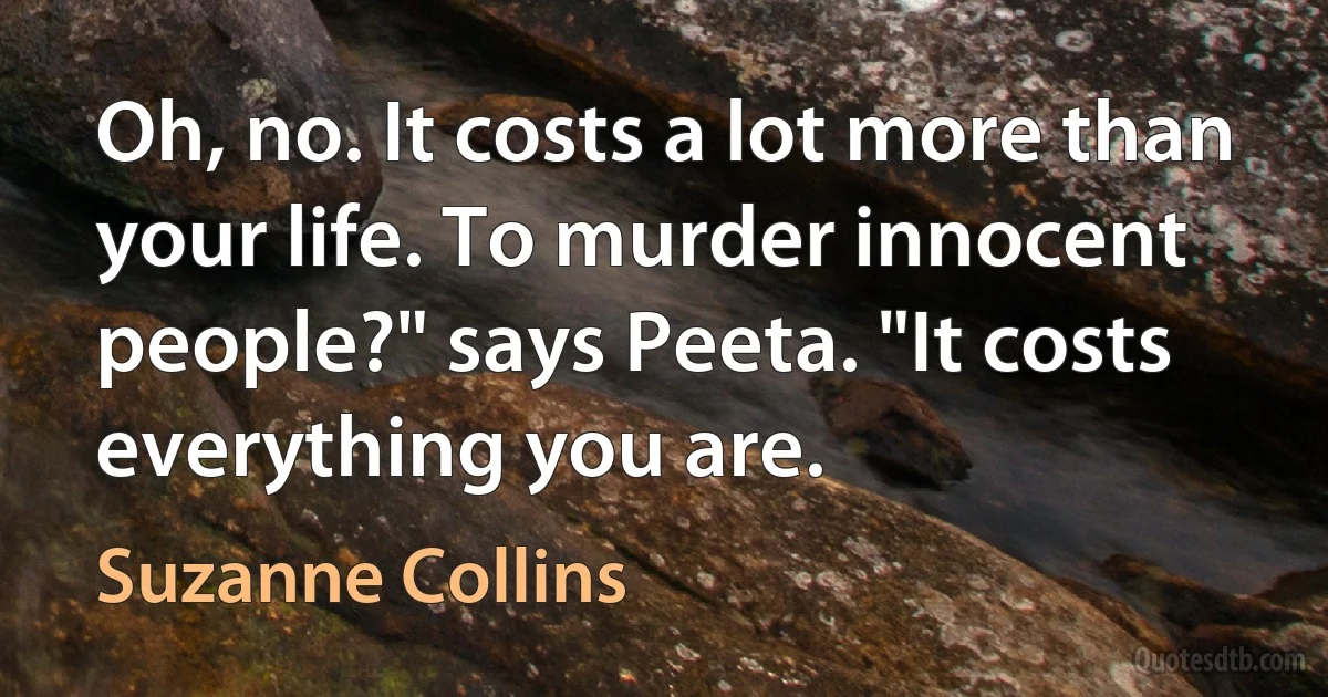 Oh, no. It costs a lot more than your life. To murder innocent people?" says Peeta. "It costs everything you are. (Suzanne Collins)