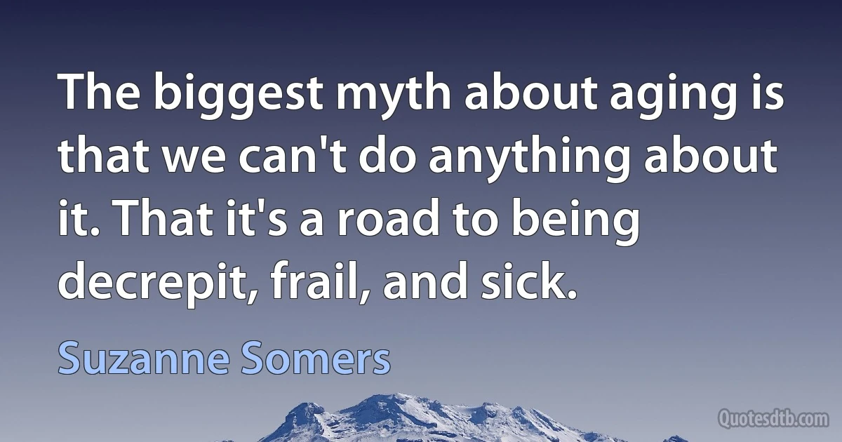 The biggest myth about aging is that we can't do anything about it. That it's a road to being decrepit, frail, and sick. (Suzanne Somers)