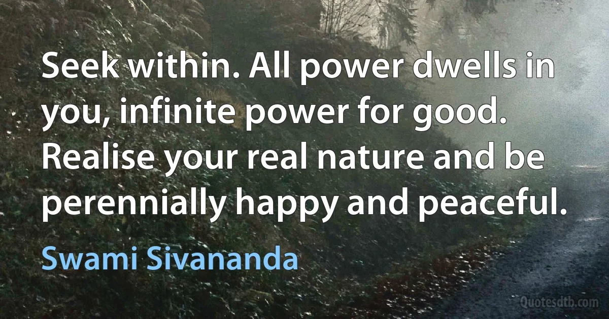 Seek within. All power dwells in you, infinite power for good. Realise your real nature and be perennially happy and peaceful. (Swami Sivananda)