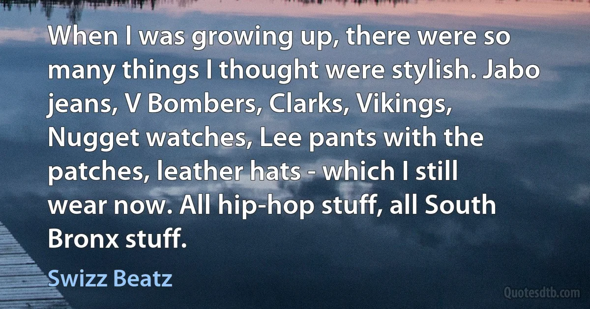 When I was growing up, there were so many things I thought were stylish. Jabo jeans, V Bombers, Clarks, Vikings, Nugget watches, Lee pants with the patches, leather hats - which I still wear now. All hip-hop stuff, all South Bronx stuff. (Swizz Beatz)