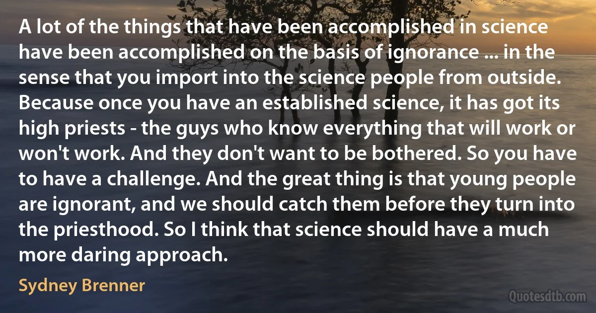 A lot of the things that have been accomplished in science have been accomplished on the basis of ignorance ... in the sense that you import into the science people from outside. Because once you have an established science, it has got its high priests - the guys who know everything that will work or won't work. And they don't want to be bothered. So you have to have a challenge. And the great thing is that young people are ignorant, and we should catch them before they turn into the priesthood. So I think that science should have a much more daring approach. (Sydney Brenner)