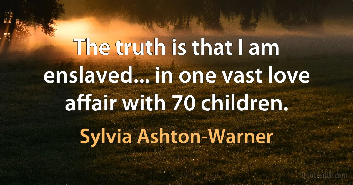 The truth is that I am enslaved... in one vast love affair with 70 children. (Sylvia Ashton-Warner)