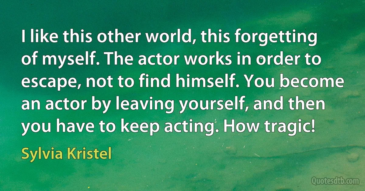 I like this other world, this forgetting of myself. The actor works in order to escape, not to find himself. You become an actor by leaving yourself, and then you have to keep acting. How tragic! (Sylvia Kristel)