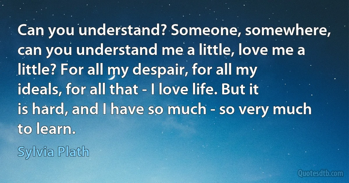 Can you understand? Someone, somewhere, can you understand me a little, love me a little? For all my despair, for all my ideals, for all that - I love life. But it is hard, and I have so much - so very much to learn. (Sylvia Plath)