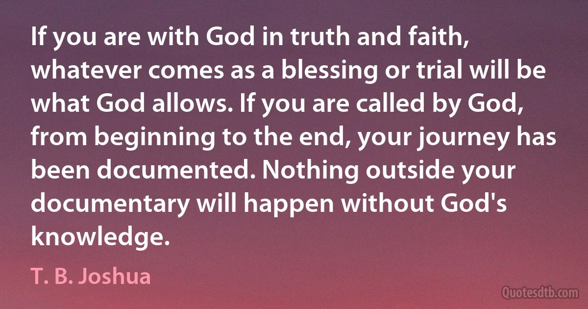 If you are with God in truth and faith, whatever comes as a blessing or trial will be what God allows. If you are called by God, from beginning to the end, your journey has been documented. Nothing outside your documentary will happen without God's knowledge. (T. B. Joshua)