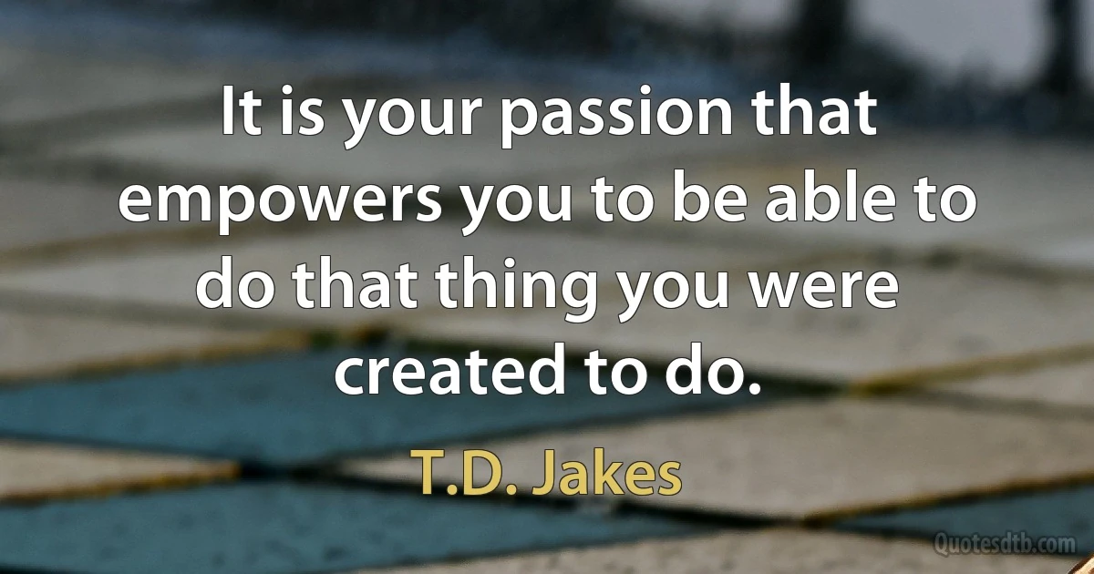 It is your passion that empowers you to be able to do that thing you were created to do. (T.D. Jakes)