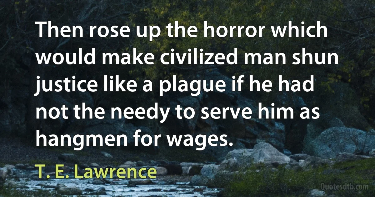 Then rose up the horror which would make civilized man shun justice like a plague if he had not the needy to serve him as hangmen for wages. (T. E. Lawrence)