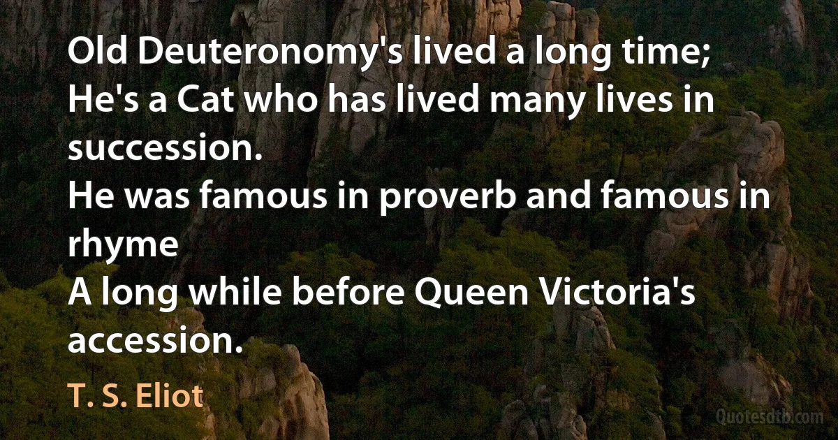 Old Deuteronomy's lived a long time;
He's a Cat who has lived many lives in succession.
He was famous in proverb and famous in rhyme
A long while before Queen Victoria's accession. (T. S. Eliot)