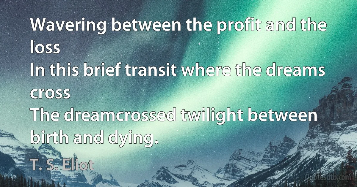 Wavering between the profit and the loss
In this brief transit where the dreams cross
The dreamcrossed twilight between birth and dying. (T. S. Eliot)