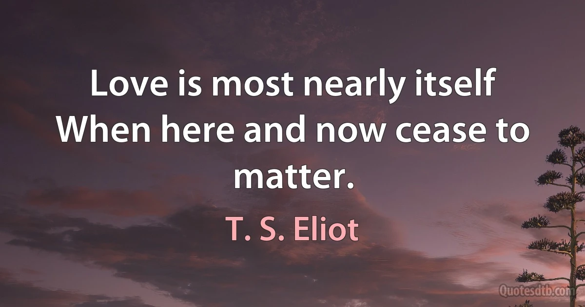 Love is most nearly itself
When here and now cease to matter. (T. S. Eliot)