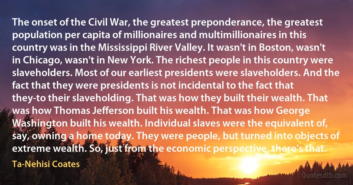 The onset of the Civil War, the greatest preponderance, the greatest population per capita of millionaires and multimillionaires in this country was in the Mississippi River Valley. It wasn't in Boston, wasn't in Chicago, wasn't in New York. The richest people in this country were slaveholders. Most of our earliest presidents were slaveholders. And the fact that they were presidents is not incidental to the fact that they-to their slaveholding. That was how they built their wealth. That was how Thomas Jefferson built his wealth. That was how George Washington built his wealth. Individual slaves were the equivalent of, say, owning a home today. They were people, but turned into objects of extreme wealth. So, just from the economic perspective, there's that. (Ta-Nehisi Coates)