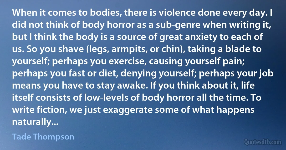 When it comes to bodies, there is violence done every day. I did not think of body horror as a sub-genre when writing it, but I think the body is a source of great anxiety to each of us. So you shave (legs, armpits, or chin), taking a blade to yourself; perhaps you exercise, causing yourself pain; perhaps you fast or diet, denying yourself; perhaps your job means you have to stay awake. If you think about it, life itself consists of low-levels of body horror all the time. To write fiction, we just exaggerate some of what happens naturally... (Tade Thompson)