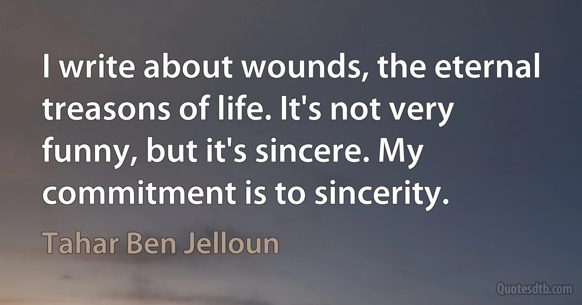 I write about wounds, the eternal treasons of life. It's not very funny, but it's sincere. My commitment is to sincerity. (Tahar Ben Jelloun)