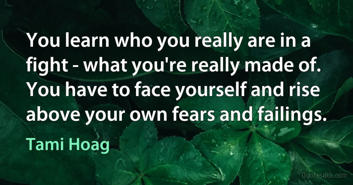 You learn who you really are in a fight - what you're really made of. You have to face yourself and rise above your own fears and failings. (Tami Hoag)