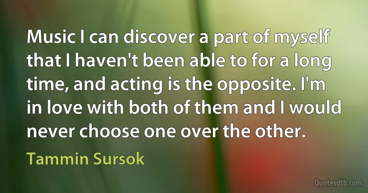 Music I can discover a part of myself that I haven't been able to for a long time, and acting is the opposite. I'm in love with both of them and I would never choose one over the other. (Tammin Sursok)