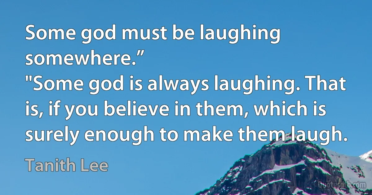 Some god must be laughing somewhere.”
"Some god is always laughing. That is, if you believe in them, which is surely enough to make them laugh. (Tanith Lee)