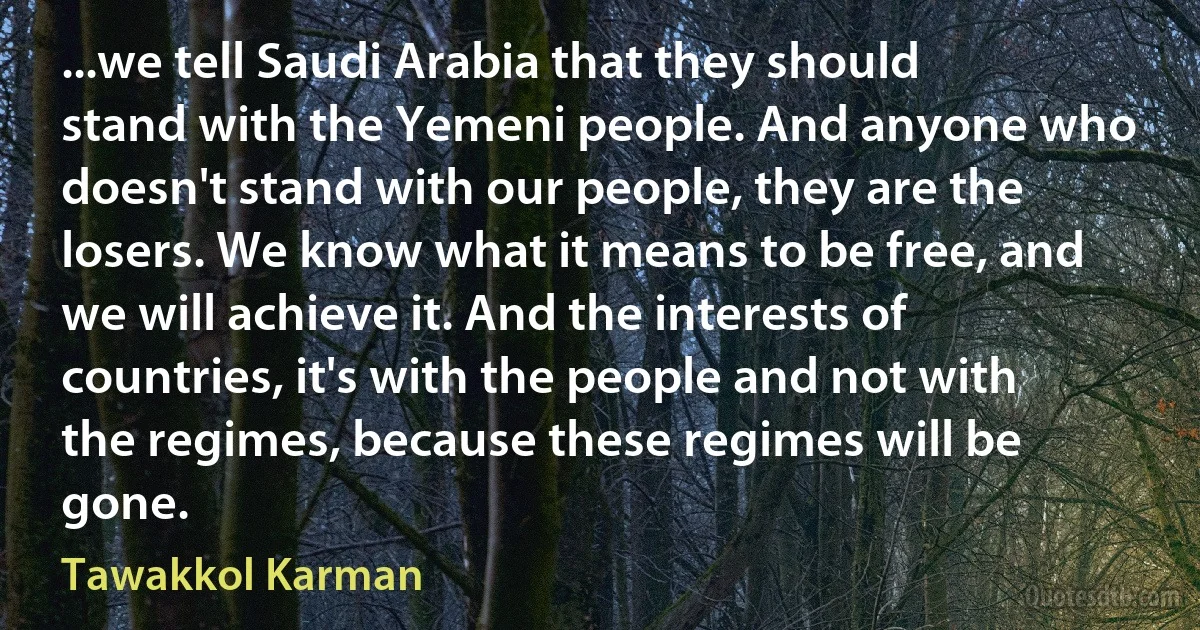 ...we tell Saudi Arabia that they should stand with the Yemeni people. And anyone who doesn't stand with our people, they are the losers. We know what it means to be free, and we will achieve it. And the interests of countries, it's with the people and not with the regimes, because these regimes will be gone. (Tawakkol Karman)