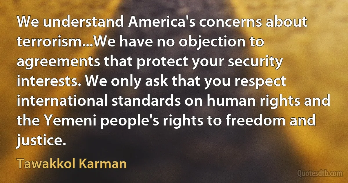 We understand America's concerns about terrorism...We have no objection to agreements that protect your security interests. We only ask that you respect international standards on human rights and the Yemeni people's rights to freedom and justice. (Tawakkol Karman)