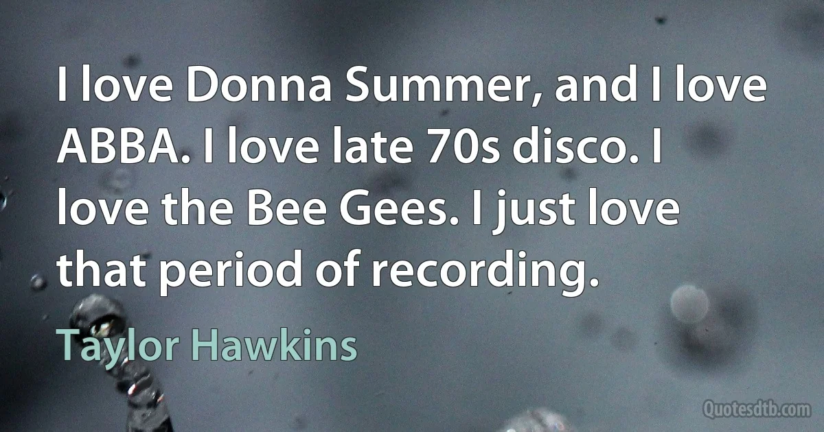 I love Donna Summer, and I love ABBA. I love late 70s disco. I love the Bee Gees. I just love that period of recording. (Taylor Hawkins)