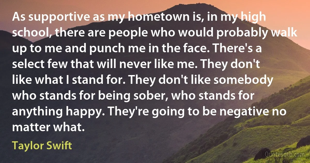 As supportive as my hometown is, in my high school, there are people who would probably walk up to me and punch me in the face. There's a select few that will never like me. They don't like what I stand for. They don't like somebody who stands for being sober, who stands for anything happy. They're going to be negative no matter what. (Taylor Swift)