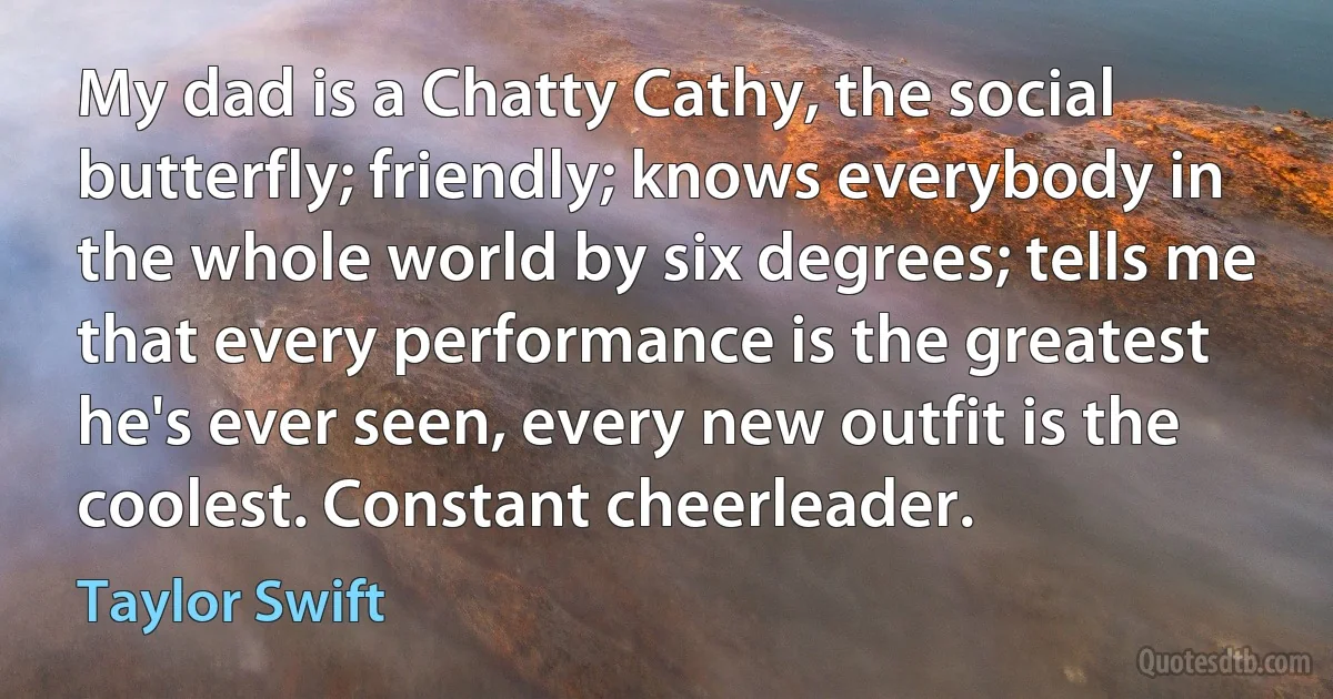 My dad is a Chatty Cathy, the social butterfly; friendly; knows everybody in the whole world by six degrees; tells me that every performance is the greatest he's ever seen, every new outfit is the coolest. Constant cheerleader. (Taylor Swift)