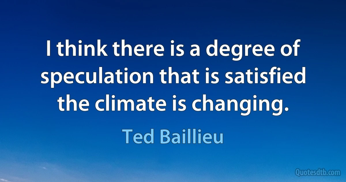 I think there is a degree of speculation that is satisfied the climate is changing. (Ted Baillieu)