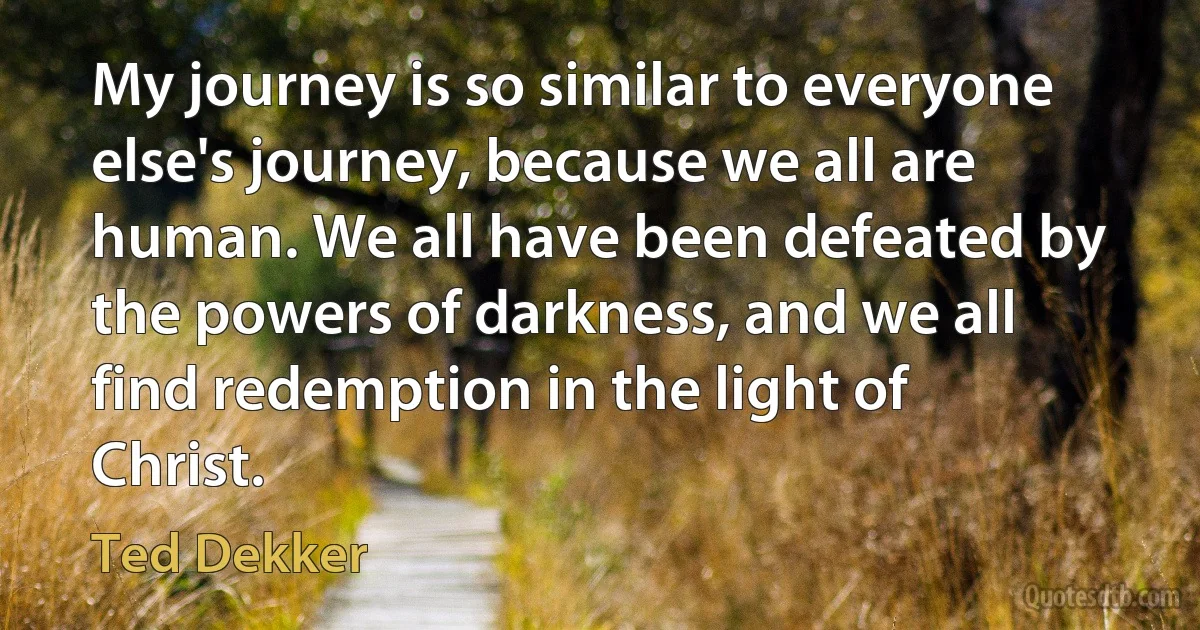 My journey is so similar to everyone else's journey, because we all are human. We all have been defeated by the powers of darkness, and we all find redemption in the light of Christ. (Ted Dekker)