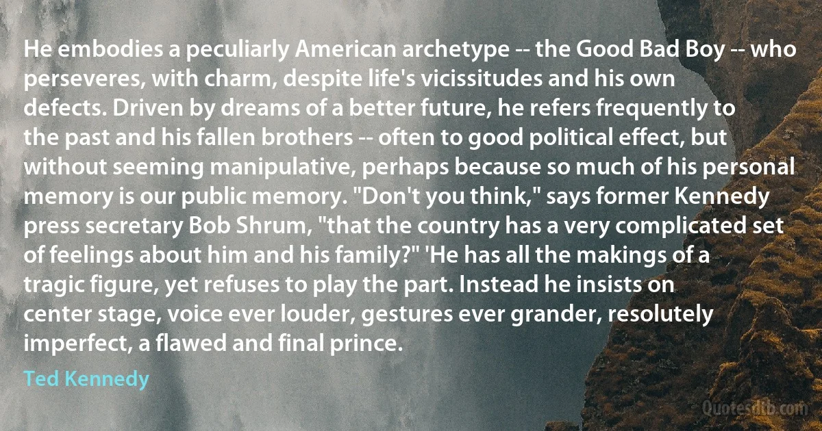 He embodies a peculiarly American archetype -- the Good Bad Boy -- who perseveres, with charm, despite life's vicissitudes and his own defects. Driven by dreams of a better future, he refers frequently to the past and his fallen brothers -- often to good political effect, but without seeming manipulative, perhaps because so much of his personal memory is our public memory. "Don't you think," says former Kennedy press secretary Bob Shrum, "that the country has a very complicated set of feelings about him and his family?" 'He has all the makings of a tragic figure, yet refuses to play the part. Instead he insists on center stage, voice ever louder, gestures ever grander, resolutely imperfect, a flawed and final prince. (Ted Kennedy)