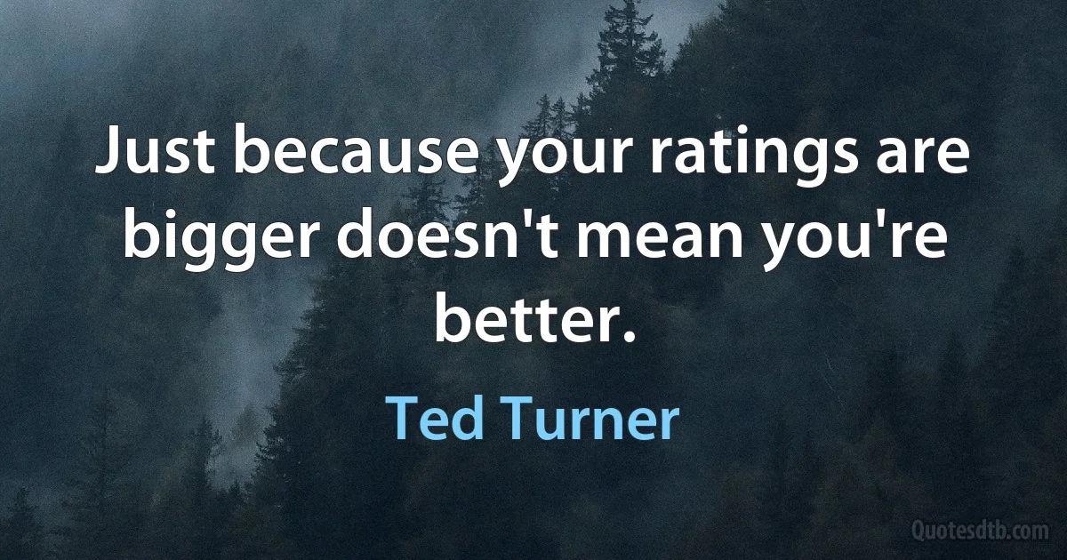 Just because your ratings are bigger doesn't mean you're better. (Ted Turner)