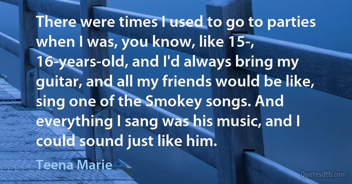 There were times I used to go to parties when I was, you know, like 15-, 16-years-old, and I'd always bring my guitar, and all my friends would be like, sing one of the Smokey songs. And everything I sang was his music, and I could sound just like him. (Teena Marie)