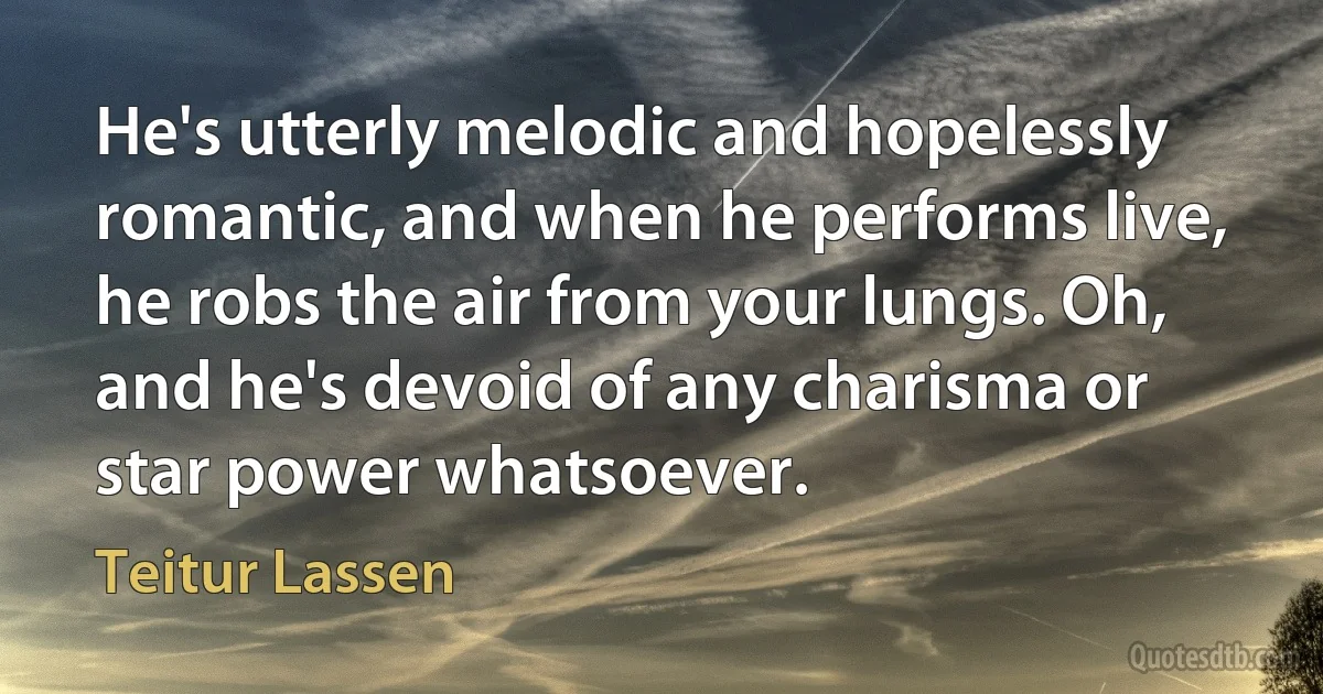 He's utterly melodic and hopelessly romantic, and when he performs live, he robs the air from your lungs. Oh, and he's devoid of any charisma or star power whatsoever. (Teitur Lassen)