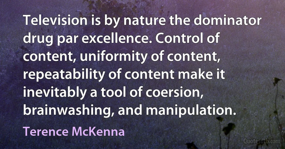 Television is by nature the dominator drug par excellence. Control of content, uniformity of content, repeatability of content make it inevitably a tool of coersion, brainwashing, and manipulation. (Terence McKenna)