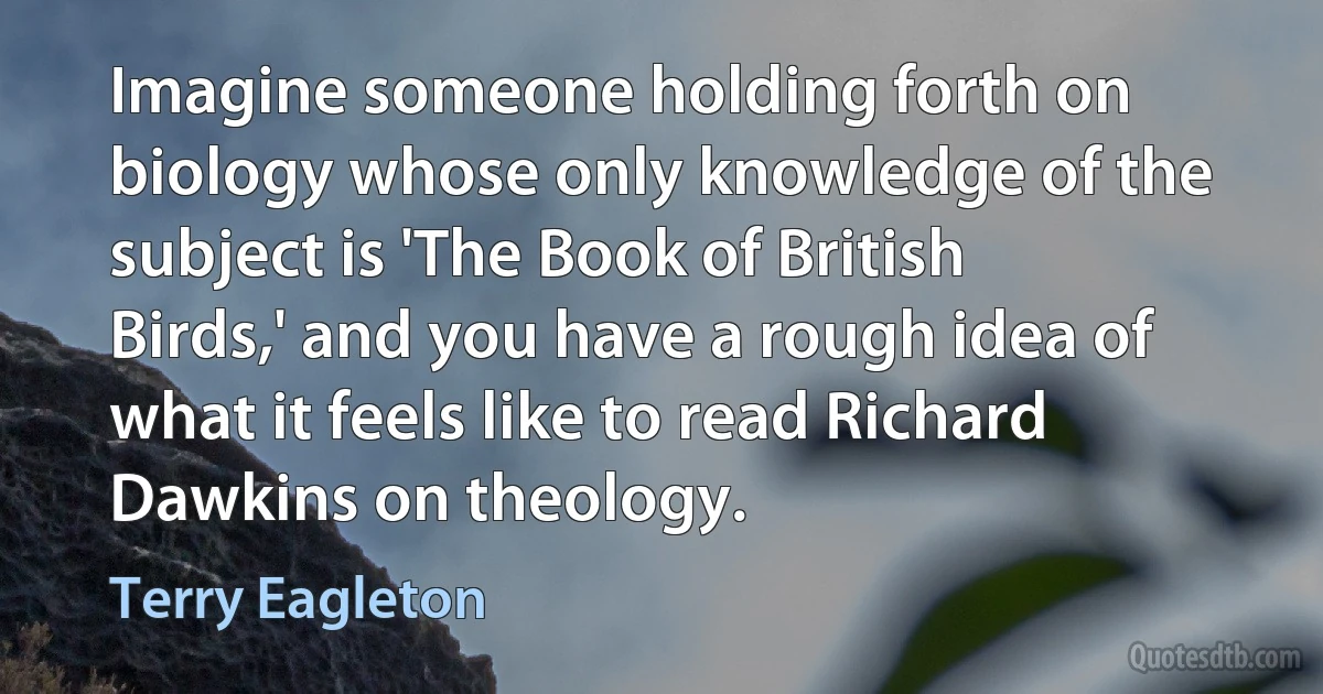 Imagine someone holding forth on biology whose only knowledge of the subject is 'The Book of British Birds,' and you have a rough idea of what it feels like to read Richard Dawkins on theology. (Terry Eagleton)