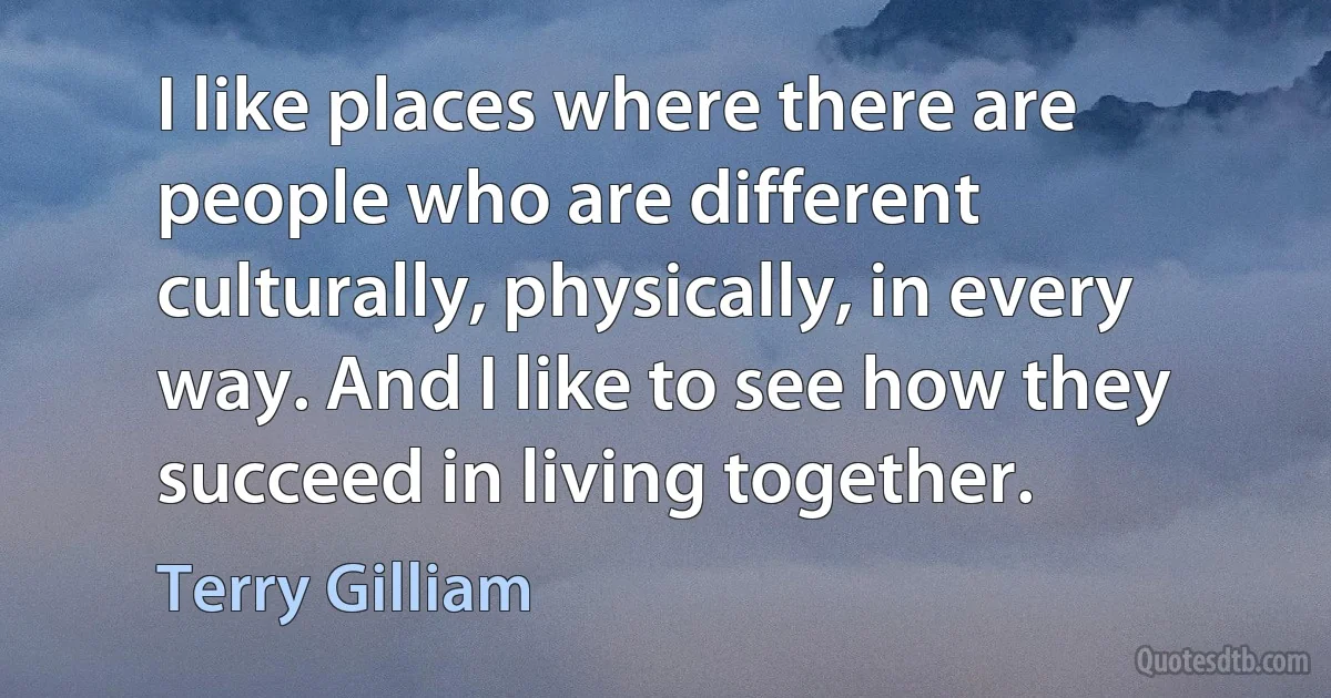 I like places where there are people who are different culturally, physically, in every way. And I like to see how they succeed in living together. (Terry Gilliam)