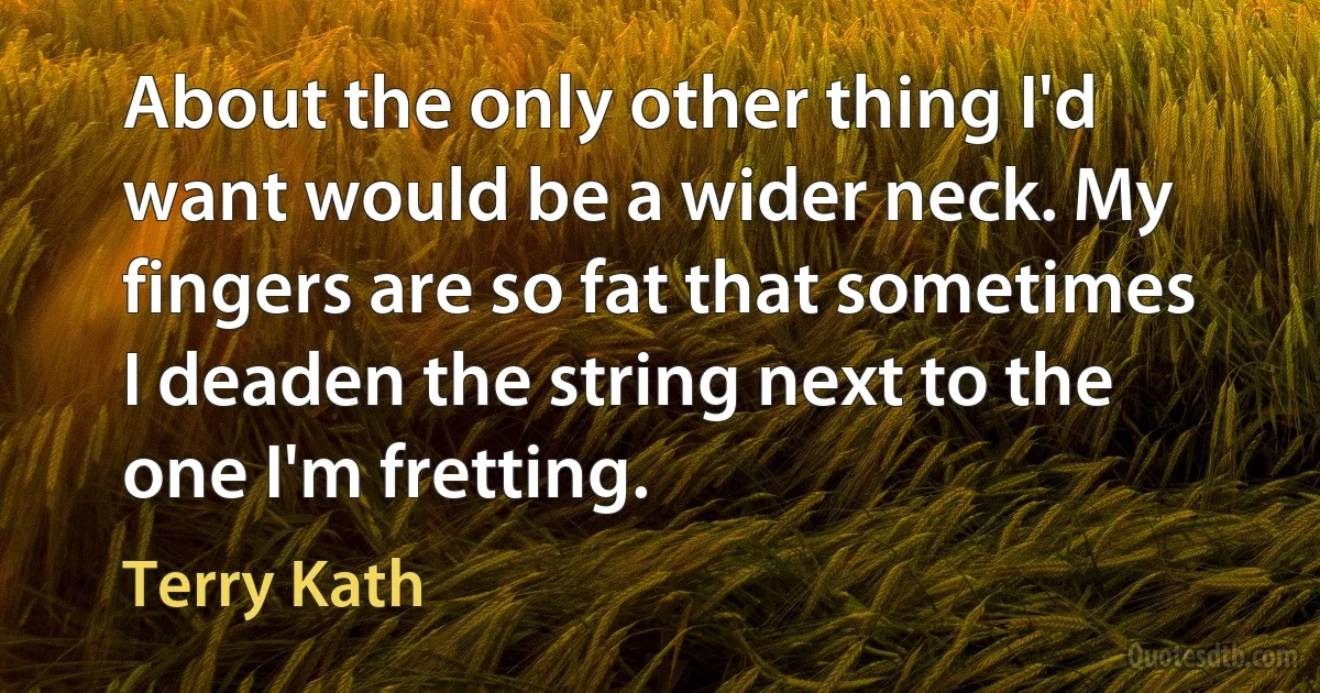 About the only other thing I'd want would be a wider neck. My fingers are so fat that sometimes I deaden the string next to the one I'm fretting. (Terry Kath)