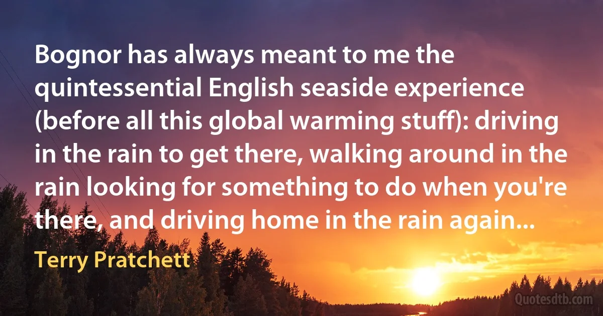 Bognor has always meant to me the quintessential English seaside experience (before all this global warming stuff): driving in the rain to get there, walking around in the rain looking for something to do when you're there, and driving home in the rain again... (Terry Pratchett)