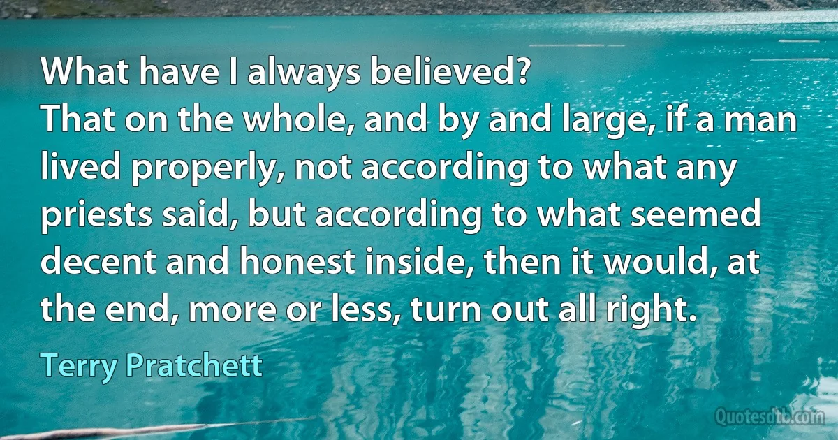 What have I always believed?
That on the whole, and by and large, if a man lived properly, not according to what any priests said, but according to what seemed decent and honest inside, then it would, at the end, more or less, turn out all right. (Terry Pratchett)