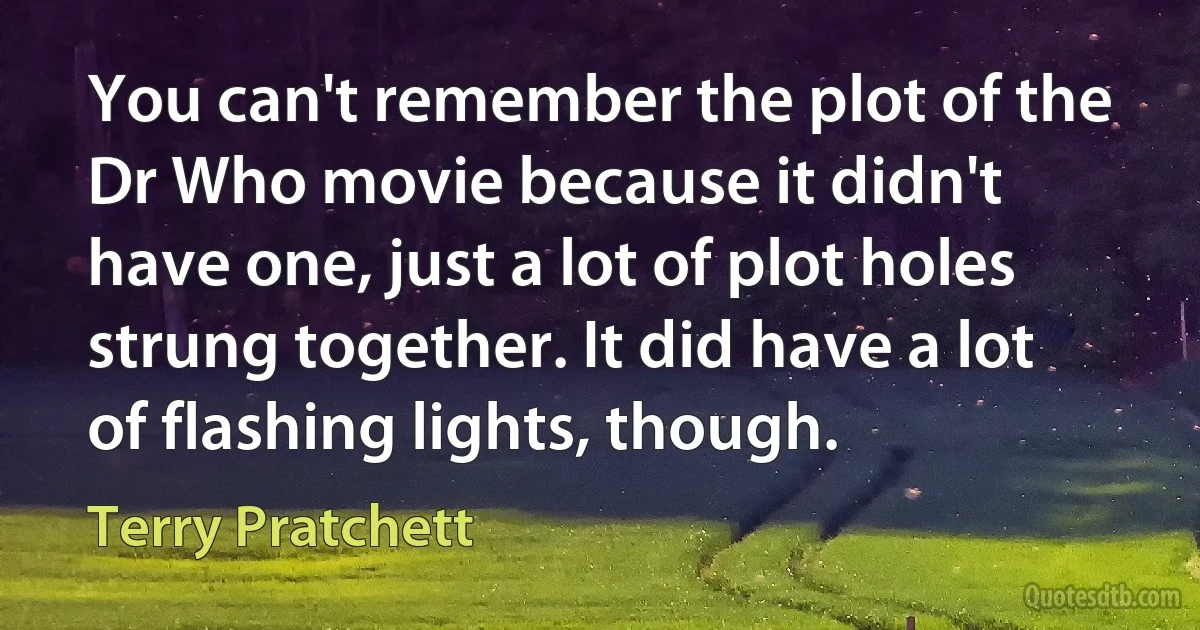 You can't remember the plot of the Dr Who movie because it didn't have one, just a lot of plot holes strung together. It did have a lot of flashing lights, though. (Terry Pratchett)