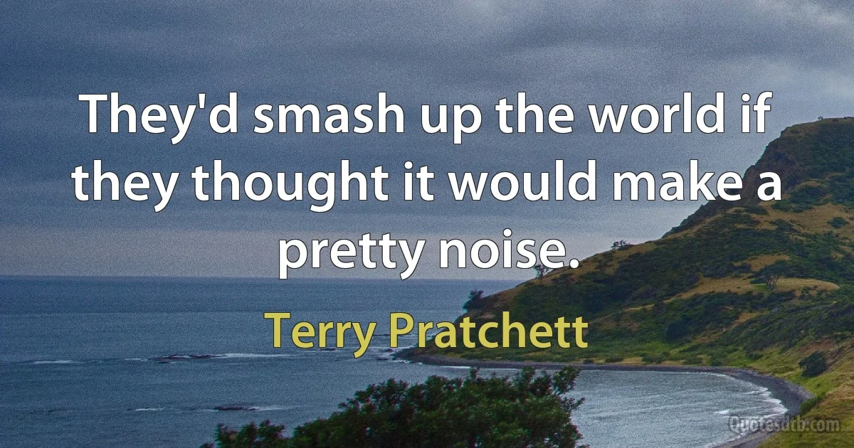 They'd smash up the world if they thought it would make a pretty noise. (Terry Pratchett)