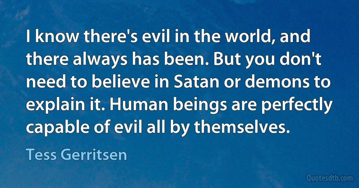 I know there's evil in the world, and there always has been. But you don't need to believe in Satan or demons to explain it. Human beings are perfectly capable of evil all by themselves. (Tess Gerritsen)