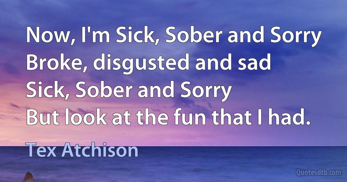 Now, I'm Sick, Sober and Sorry
Broke, disgusted and sad
Sick, Sober and Sorry
But look at the fun that I had. (Tex Atchison)